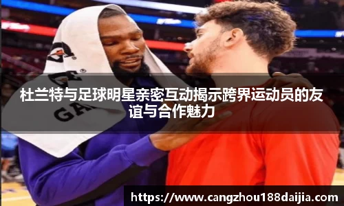 杜兰特与足球明星亲密互动揭示跨界运动员的友谊与合作魅力